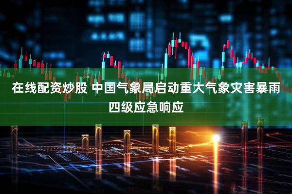 在线配资炒股 中国气象局启动重大气象灾害暴雨四级应急响应