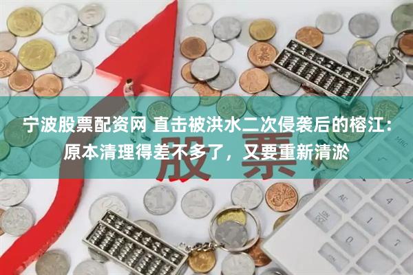 宁波股票配资网 直击被洪水二次侵袭后的榕江：原本清理得差不多了，又要重新清淤