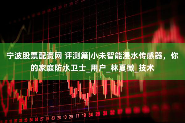 宁波股票配资网 评测篇|小未智能浸水传感器，你的家庭防水卫士_用户_林夏微_技术