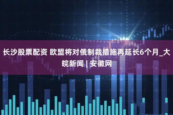 长沙股票配资 欧盟将对俄制裁措施再延长6个月_大皖新闻 | 安徽网