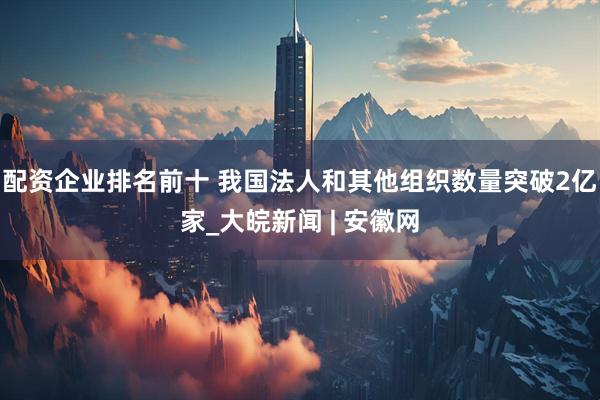 配资企业排名前十 我国法人和其他组织数量突破2亿家_大皖新闻 | 安徽网